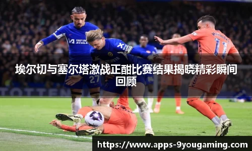 埃尔切与塞尔塔激战正酣比赛结果揭晓精彩瞬间回顾